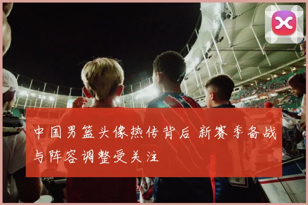 中国男篮头像热传背后 新赛季备战与阵容调整受关注