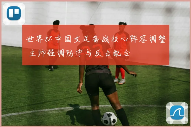 世界杯中国女足备战核心阵容调整 主帅强调防守与反击配合