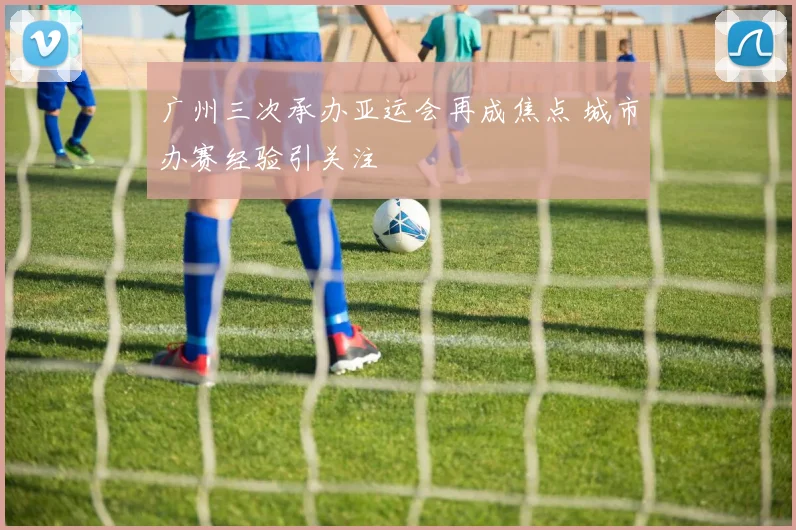 广州三次承办亚运会再成焦点 城市办赛经验引关注