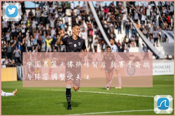 中国男篮头像热传背后 新赛季备战与阵容调整受关注