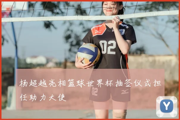 杨超越亮相篮球世界杯抽签仪式担任助力大使