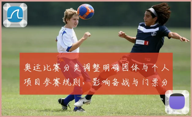 奥运比赛分类调整明确团体与个人项目参赛规则,影响备战与门票分配
