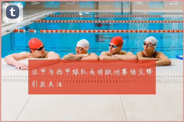 法甲与西甲球队或将欧洲赛场交锋引发关注