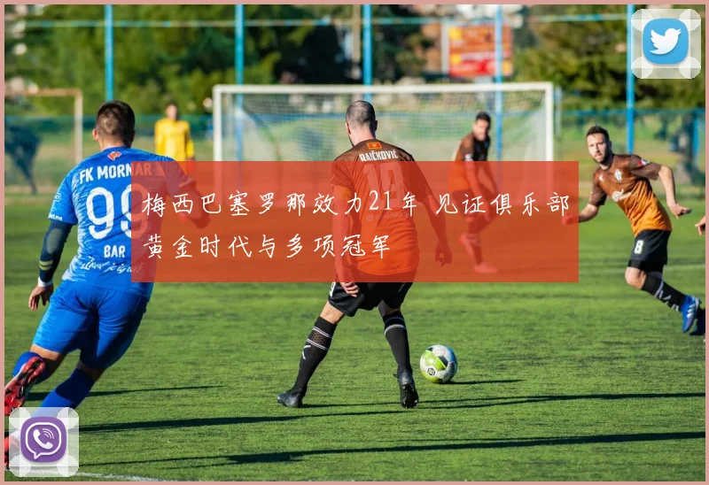 梅西巴塞罗那效力21年 见证俱乐部黄金时代与多项冠军