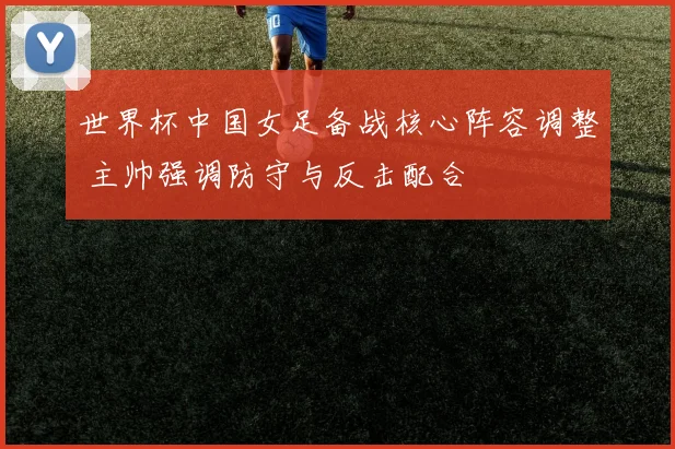 世界杯中国女足备战核心阵容调整 主帅强调防守与反击配合