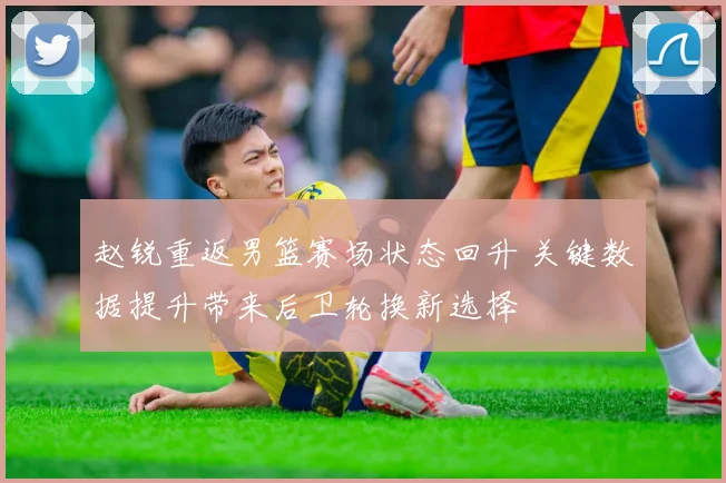 赵锐重返男篮赛场状态回升 关键数据提升带来后卫轮换新选择