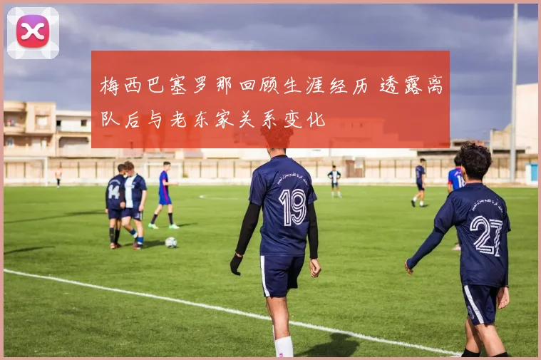 梅西巴塞罗那回顾生涯经历 透露离队后与老东家关系变化