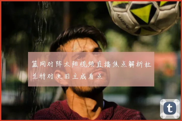 篮网对阵太阳视频直播焦点解析杜兰特对决旧主成看点