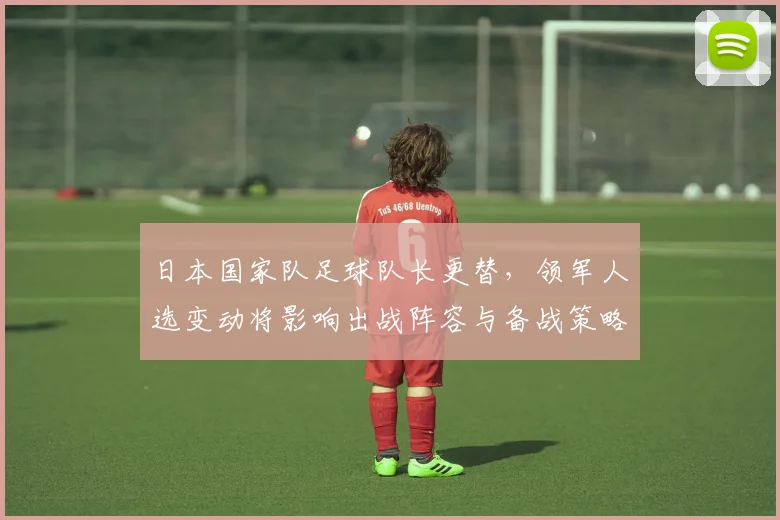 日本国家队足球队长更替，领军人选变动将影响出战阵容与备战策略