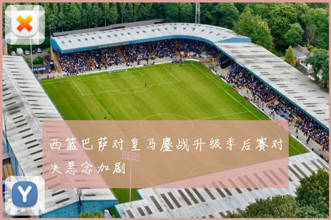 西篮巴萨对皇马鏖战升级季后赛对决悬念加剧