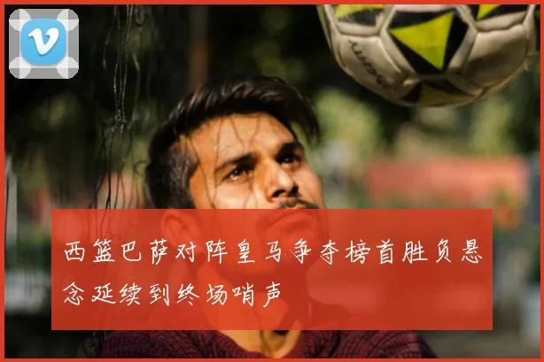 西篮巴萨对阵皇马争夺榜首胜负悬念延续到终场哨声