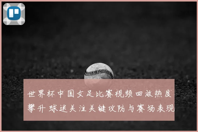 世界杯中国女足比赛视频回放热度攀升 球迷关注关键攻防与赛场表现