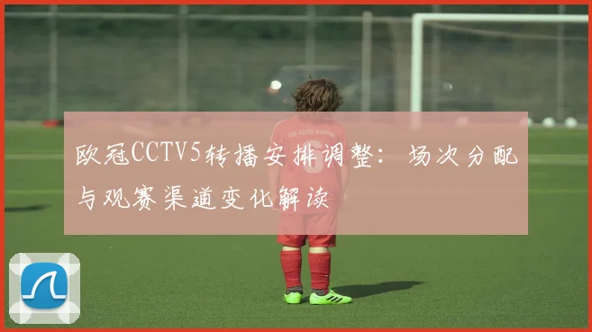 欧冠CCTV5转播安排调整：场次分配与观赛渠道变化解读