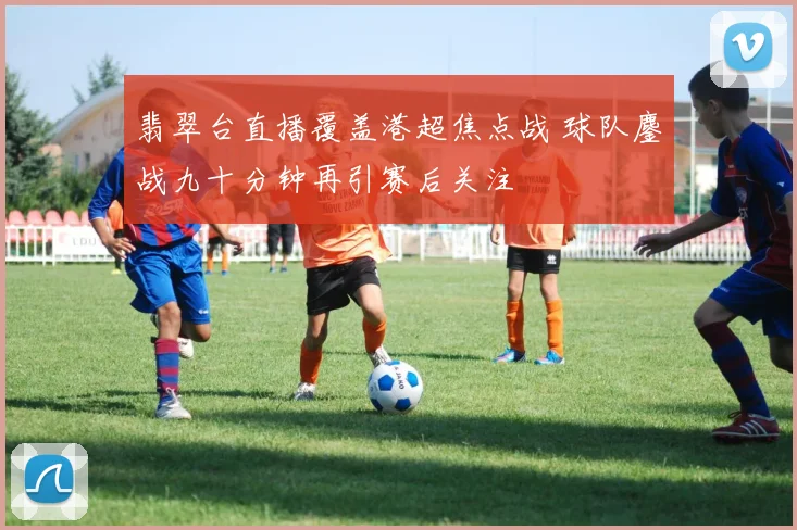 翡翠台直播覆盖港超焦点战 球队鏖战九十分钟再引赛后关注