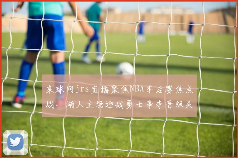 来球网jrs直播聚焦NBA季后赛焦点战，湖人主场迎战勇士争夺晋级关键胜利