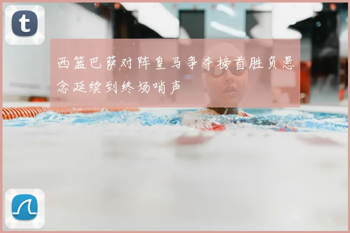 西篮巴萨对阵皇马争夺榜首胜负悬念延续到终场哨声