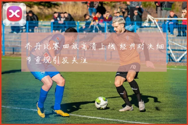 乔丹比赛回放高清上线 经典对决细节重现引发关注