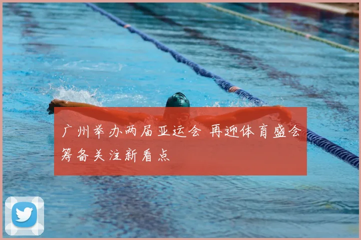 广州举办两届亚运会 再迎体育盛会筹备关注新看点