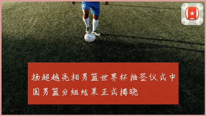 杨超越亮相男篮世界杯抽签仪式中国男篮分组结果正式揭晓