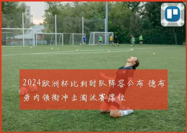 2024欧洲杯比利时队阵容公布 德布劳内领衔冲击淘汰赛席位
