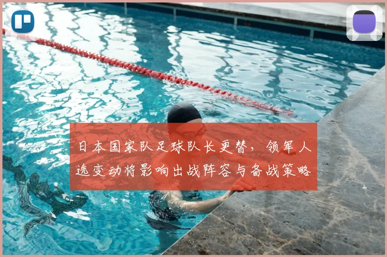 日本国家队足球队长更替，领军人选变动将影响出战阵容与备战策略