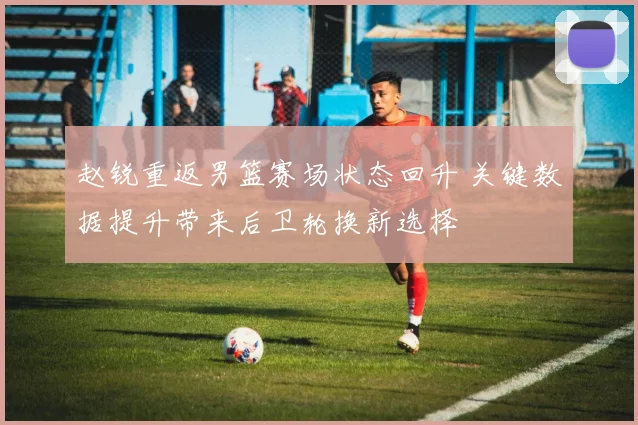 赵锐重返男篮赛场状态回升 关键数据提升带来后卫轮换新选择