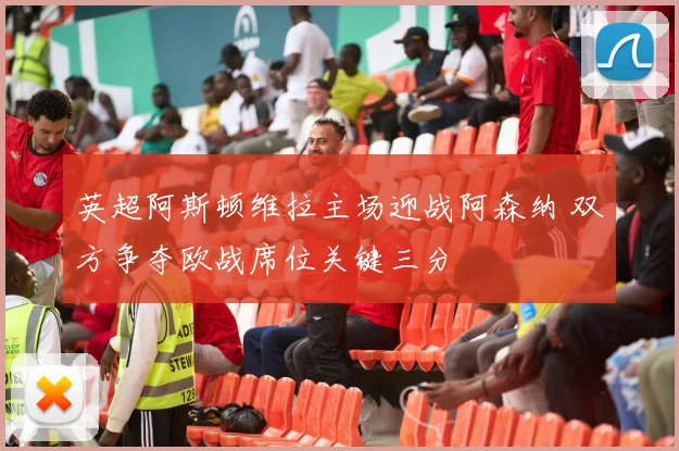 英超阿斯顿维拉主场迎战阿森纳 双方争夺欧战席位关键三分