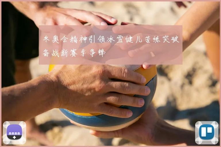 冬奥会精神引领冰雪健儿苦练突破备战新赛季争锋