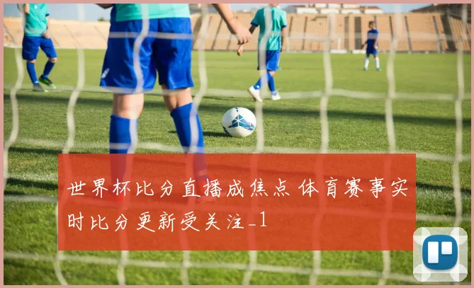 世界杯比分直播成焦点 体育赛事实时比分更新受关注_1