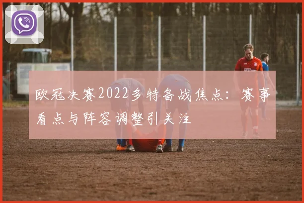 欧冠决赛2022多特备战焦点:赛事看点与阵容调整引关注