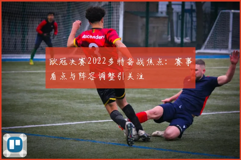 欧冠决赛2022多特备战焦点:赛事看点与阵容调整引关注