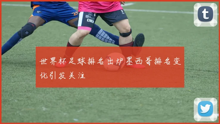 世界杯足球排名出炉墨西哥排名变化引发关注